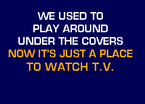 WE USED TO
PLAY AROUND
UNDER THE COVERS
NOW ITS JUST A PLACE

TO WATCH T.V.