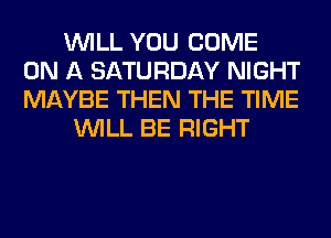 WILL YOU COME
ON A SATURDAY NIGHT
MAYBE THEN THE TIME

WILL BE RIGHT