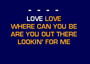 LOVE LOVE
WHERE CAN YOU BE
ARE YOU OUT THERE

LOOKIN' FOR ME