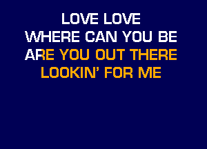 LOVE LOVE
WHERE CAN YOU BE
ARE YOU OUT THERE

LOOKIM FOR ME