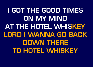 I GOT THE GOOD TIMES
ON MY MIND
AT THE HOTEL VVHISKEY
LORD I WANNA GO BACK
DOWN THERE
T0 HOTEL VVHISKEY