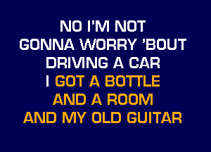N0 I'M NOT
GONNA WORRY 'BOUT
DRIVING A CAR
I GOT A BOTTLE
AND A ROOM
AND MY OLD GUITAR