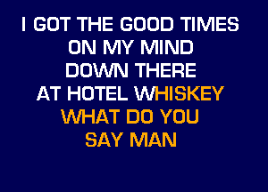 I GOT THE GOOD TIMES
ON MY MIND
DOWN THERE

AT HOTEL VVHISKEY
WHAT DO YOU
SAY MAN