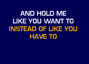 AND HOLD ME
LIKE YOU WANT TO
INSTEAD OF LIKE YOU

HAVE TO