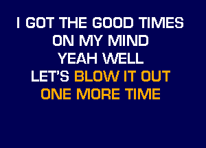 I GOT THE GOOD TIMES
ON MY MIND
YEAH WELL
LET'S BLOW IT OUT
ONE MORE TIME