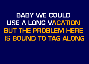 BABY WE COULD
USE A LONG VACATION
BUT THE PROBLEM HERE
IS BOUND T0 TAG ALONG