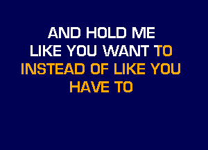 AND HOLD ME
LIKE YOU WANT TO
INSTEAD OF LIKE YOU

HAVE TO