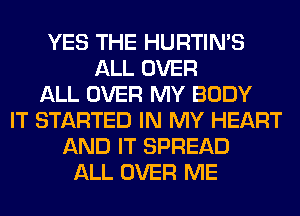 YES THE HURTIN'S
ALL OVER
ALL OVER MY BODY
IT STARTED IN MY HEART
AND IT SPREAD
ALL OVER ME