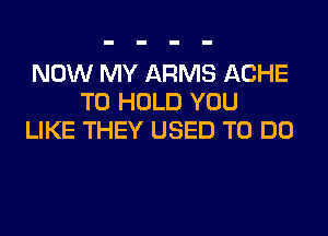 NOW MY ARMS ACHE
TO HOLD YOU
LIKE THEY USED TO DO