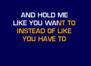 AND HOLD ME
LIKE YOU WANT TO
INSTEAD OF LIKE

YOU HAVE TO