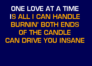 ONE LOVE AT A TIME
IS ALL I CAN HANDLE
BURNIN' BOTH ENDS
OF THE CANDLE
CAN DRIVE YOU INSANE
