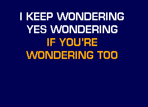 I KEEP WONDERING
YES WONDERING
IF YUUPE
WONDERING T00