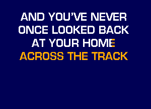 AND YOU'VE NEVER
ONCE LOOKED BACK
AT YOUR HOME
ACROSS THE TRACK