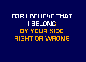 FOR I BELIEVE THAT
I BELONG
BY YOUR SIDE
RIGHT 0R WRONG