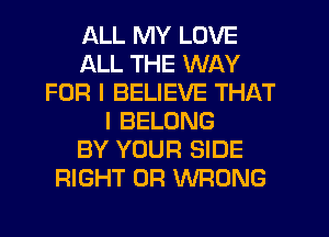 ALL MY LOVE
ALL THE WAY
FOR I BELIEVE THAT
I BELONG
BY YOUR SIDE
RIGHT 0R WRONG