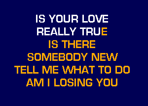 IS YOUR LOVE
REALLY TRUE
IS THERE
SOMEBODY NEW
TELL ME WHAT TO DO
AM I LOSING YOU