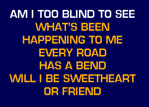 AM I T00 BLIND TO SEE
WHATS BEEN
HAPPENING TO ME
EVERY ROAD
HAS A BEND
WILL I BE SWEETHEART
0R FRIEND