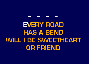 EVERY ROAD
HAS A BEND
WILL I BE SWEETHEART
0R FRIEND