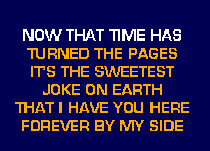 NOW THAT TIME HAS
TURNED THE PAGES
ITS THE SWEETEST

JOKE ON EARTH
THAT I HAVE YOU HERE
FOREVER BY MY SIDE