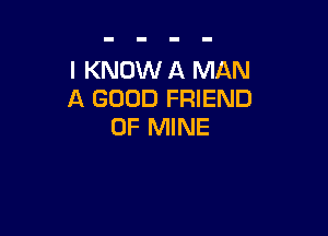 I KNOW A MAN
A GOOD FRIEND

OF MINE