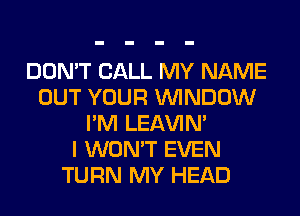 DON'T CALL MY NAME
OUT YOUR WINDOW
I'M LEl-W'IN'

I WON'T EVEN
TURN MY HEAD
