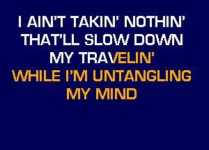 I AIN'T TAKIN' NOTHIN'
THATLL SLOW DOWN
MY TRAVELIM
WHILE I'M UNTANGLING
MY MIND