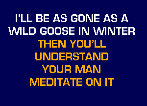 I'LL BE AS GONE AS A
WILD GOOSE IN WINTER
THEN YOU'LL
UNDERSTAND
YOUR MAN
MEDITATE ON IT