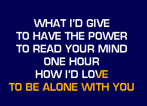 WHAT I'D GIVE
TO HAVE THE POWER
TO READ YOUR MIND
ONE HOUR
HOW I'D LOVE
TO BE ALONE WITH YOU