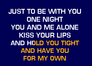 JUST TO BE WITH YOU
ONE NIGHT
YOU AND ME ALONE

KISS YOUR LIPS
AND HOLD YOU TIGHT
AND HAVE YOU
FOR MY OWN