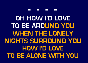 0H HOW I'D LOVE
TO BE AROUND YOU
WHEN THE LONELY

NIGHTS SURROUND YOU
HOW I'D LOVE
TO BE ALONE VUITH YOU