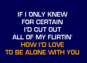 IF I ONLY KNEW
FOR CERTAIN
I'D CUT OUT
ALL OF MY FLIRTIN'
HOW I'D LOVE
TO BE ALONE WITH YOU