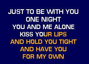 JUST TO BE WITH YOU
ONE NIGHT
YOU AND ME ALONE
KISS YOUR LIPS
AND HOLD YOU TIGHT
AND HAVE YOU
FOR MY OWN