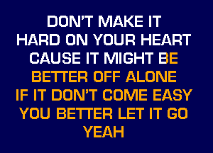 DON'T MAKE IT
HARD ON YOUR HEART
CAUSE IT MIGHT BE
BETTER OFF ALONE
IF IT DON'T COME EASY
YOU BETTER LET IT GO
YEAH