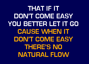 THAT IF IT
DON'T COME EASY
YOU BETTER LET IT GO
CAUSE WHEN IT
DON'T COME EASY
THERE'S N0
NATURAL FLOW