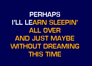 PERHAPS
I'LL LEARN SLEEPIN'
ALL OVER
ND JUST MAYBE
WTHOUT DREAMING
THIS TIME