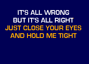 ITS ALL WRONG
BUT ITS ALL RIGHT
JUST CLOSE YOUR EYES
AND HOLD ME TIGHT