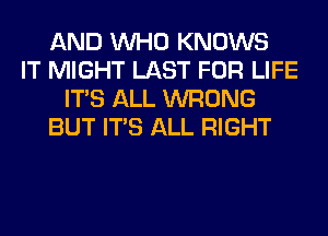 AND WHO KNOWS
IT MIGHT LAST FOR LIFE
ITS ALL WRONG
BUT ITS ALL RIGHT