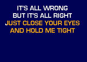 ITS ALL WRONG
BUT ITS ALL RIGHT
JUST CLOSE YOUR EYES
AND HOLD ME TIGHT