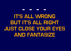 ITS ALL WRONG
BUT ITS ALL RIGHT
JUST CLOSE YOUR EYES
AND FANTASIZE