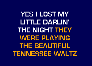 YES I LOST MY
LITI'LE DARLIN'
THE NIGHT THEY
WERE PLAYING
THE BEAUTIFUL
TENNESSEE WALTZ