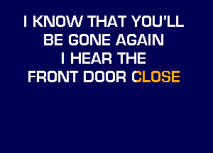 I KNOW THAT YOU'LL
BE GONE AGAIN
I HEAR THE
FRONT DOOR CLOSE