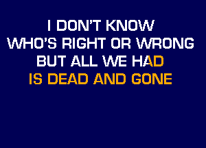 I DON'T KNOW
WHO'S RIGHT 0R WRONG
BUT ALL WE HAD
IS DEAD AND GONE