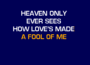 HEAVEN ONLY
EVER SEES
HOW LOVE'S MADE

A FOOL OF ME