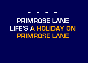 PRIMROSE LANE
LIFE'S A HOLIDAY 0N

PRIMRUSE LANE