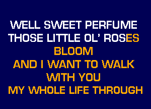 WELL SWEET PERFUME
THOSE LITI'LE OL' ROSES
BLOOM
AND I WANT TO WALK

WITH YOU
MY VUHOLE LIFE THROUGH