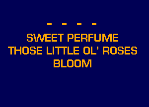 SWEET PERFUME
THOSE LITI'LE OL' ROSES
BLOOM