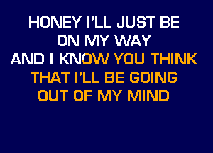 HONEY I'LL JUST BE
ON MY WAY
AND I KNOW YOU THINK
THAT I'LL BE GOING
OUT OF MY MIND