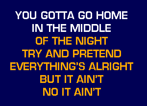 YOU GOTTA GO HOME
IN THE MIDDLE
OF THE NIGHT
TRY AND PRETEND
EVERYTHINGB ALRIGHT
BUT IT AIN'T
N0 IT AIN'T