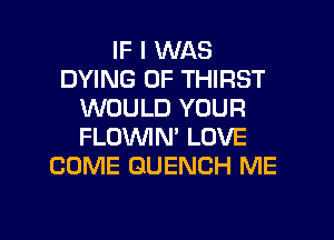 IF I WAS
DYING 0F THIRST
WOULD YOUR
FLOWN' LOVE
COME GUENCH ME

g