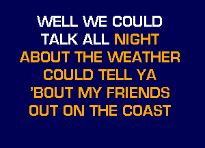 WELL WE COULD
TALK ALL NIGHT
ABOUT THE WEATHER
COULD TELL YA
'BOUT MY FRIENDS
OUT ON THE COAST